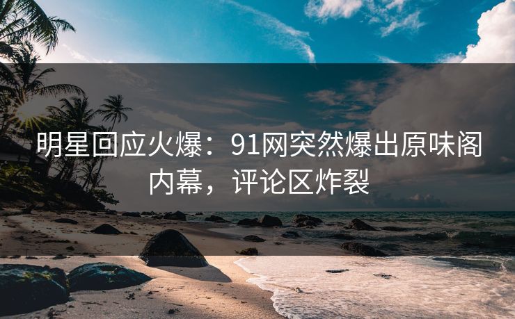 明星回应火爆：91网突然爆出原味阁内幕，评论区炸裂