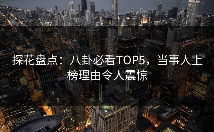 探花盘点：八卦必看TOP5，当事人上榜理由令人震惊