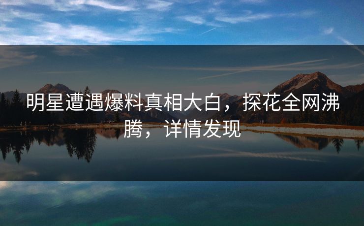 明星遭遇爆料真相大白，探花全网沸腾，详情发现