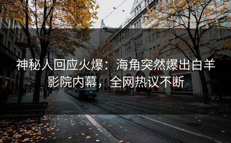 神秘人回应火爆：海角突然爆出白羊影院内幕，全网热议不断