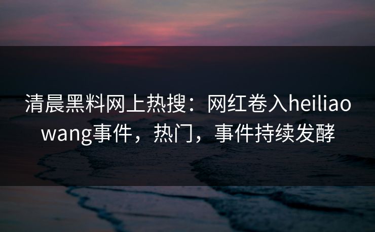 清晨黑料网上热搜：网红卷入heiliaowang事件，热门，事件持续发酵