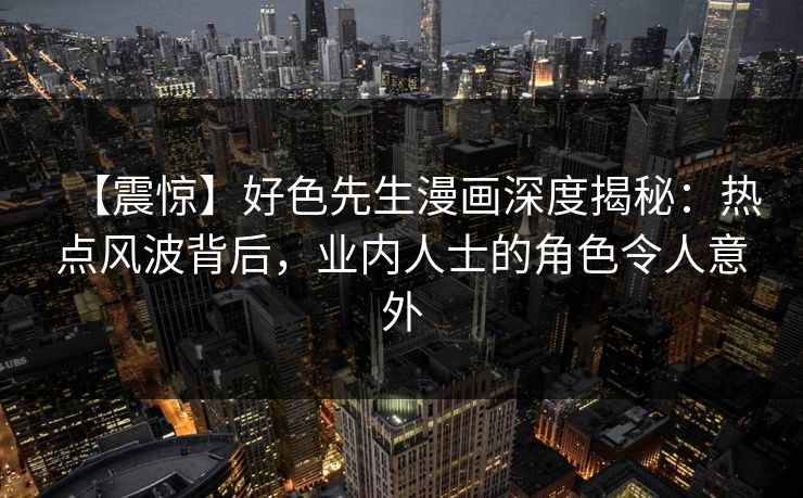 【震惊】好色先生漫画深度揭秘：热点风波背后，业内人士的角色令人意外