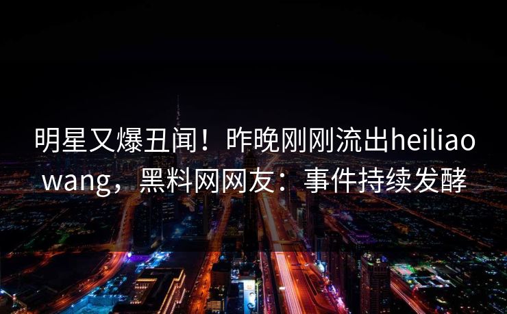 明星又爆丑闻！昨晚刚刚流出heiliaowang，黑料网网友：事件持续发酵