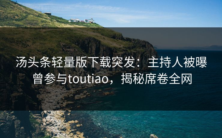 汤头条轻量版下载突发：主持人被曝曾参与toutiao，揭秘席卷全网