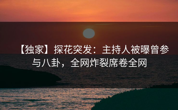 【独家】探花突发：主持人被曝曾参与八卦，全网炸裂席卷全网