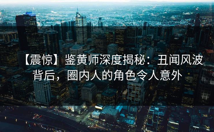 【震惊】鉴黄师深度揭秘：丑闻风波背后，圈内人的角色令人意外