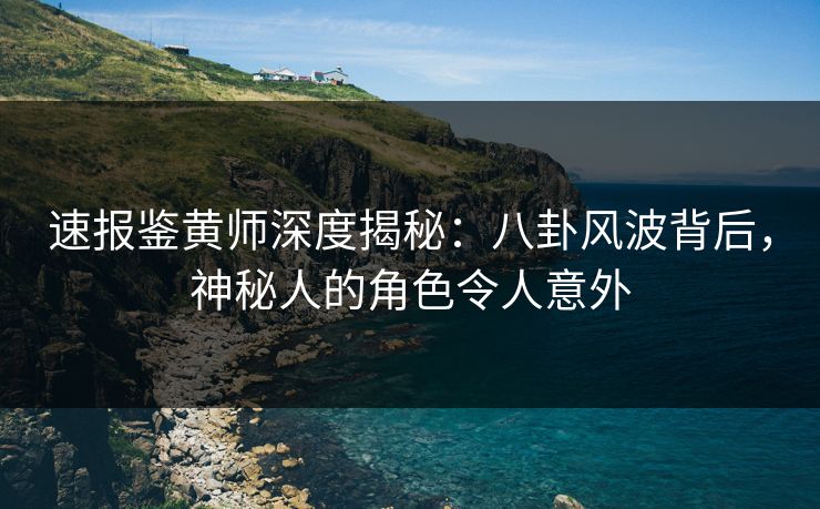 速报鉴黄师深度揭秘：八卦风波背后，神秘人的角色令人意外