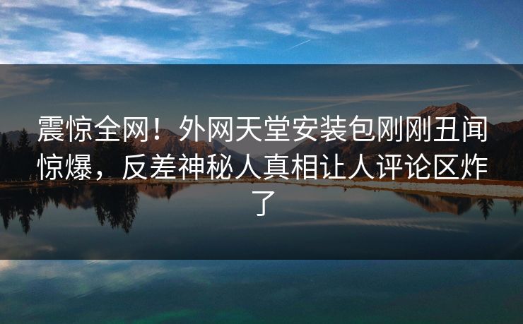 震惊全网！外网天堂安装包刚刚丑闻惊爆，反差神秘人真相让人评论区炸了