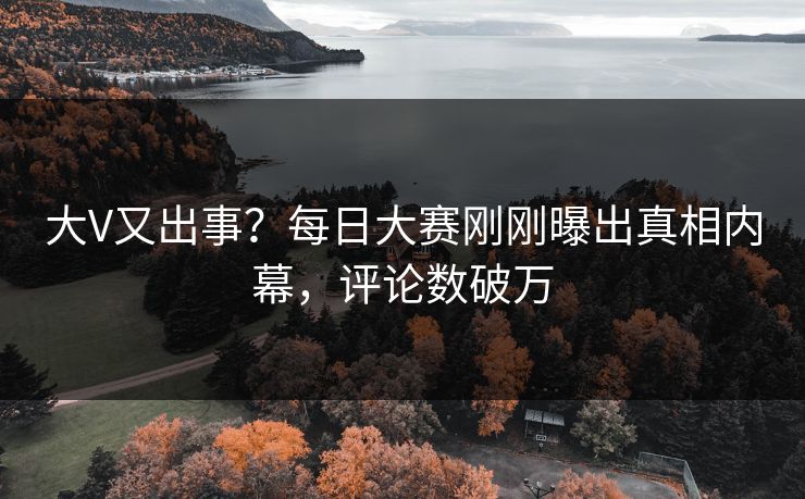 大V又出事？每日大赛刚刚曝出真相内幕，评论数破万