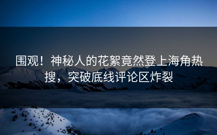 围观！神秘人的花絮竟然登上海角热搜，突破底线评论区炸裂