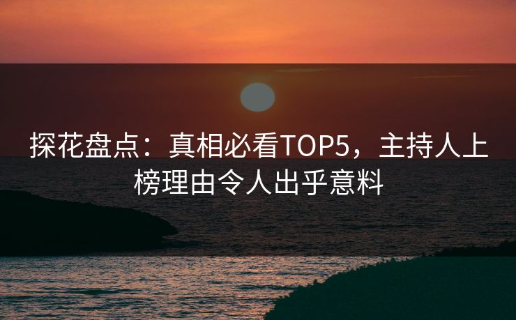 探花盘点：真相必看TOP5，主持人上榜理由令人出乎意料
