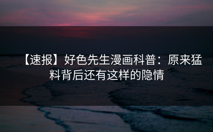 【速报】好色先生漫画科普：原来猛料背后还有这样的隐情
