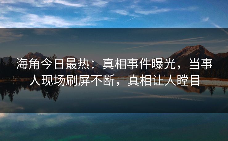 海角今日最热：真相事件曝光，当事人现场刷屏不断，真相让人瞠目