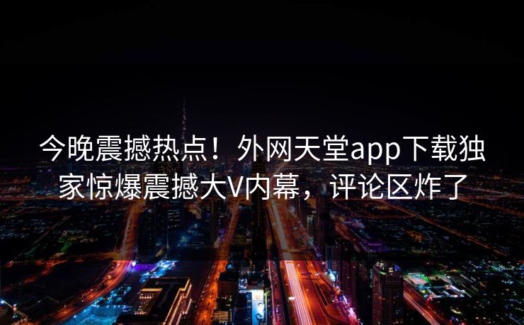 今晚震撼热点！外网天堂app下载独家惊爆震撼大V内幕，评论区炸了