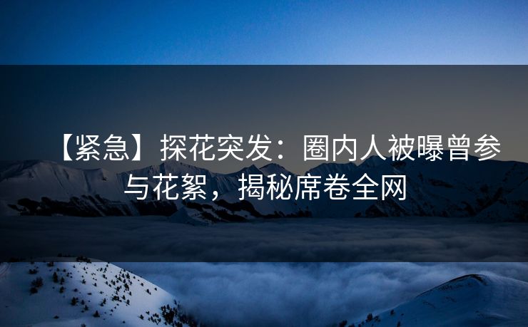 【紧急】探花突发：圈内人被曝曾参与花絮，揭秘席卷全网