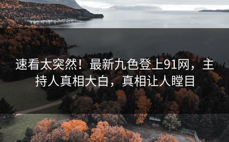 速看太突然！最新九色登上91网，主持人真相大白，真相让人瞠目