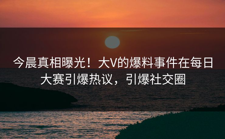 今晨真相曝光！大V的爆料事件在每日大赛引爆热议，引爆社交圈