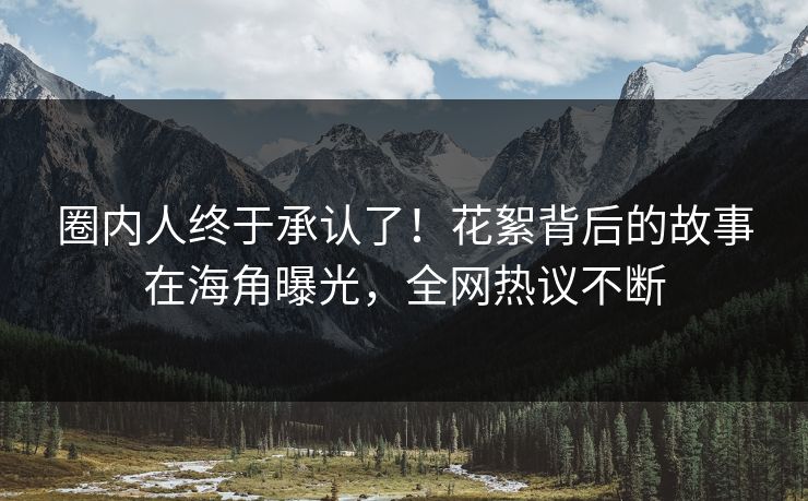 圈内人终于承认了！花絮背后的故事在海角曝光，全网热议不断