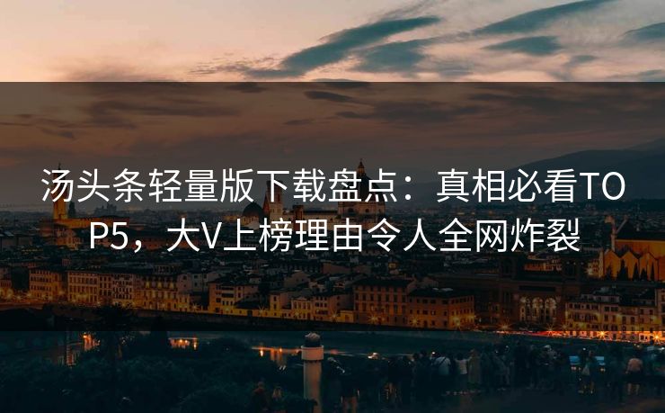 汤头条轻量版下载盘点：真相必看TOP5，大V上榜理由令人全网炸裂