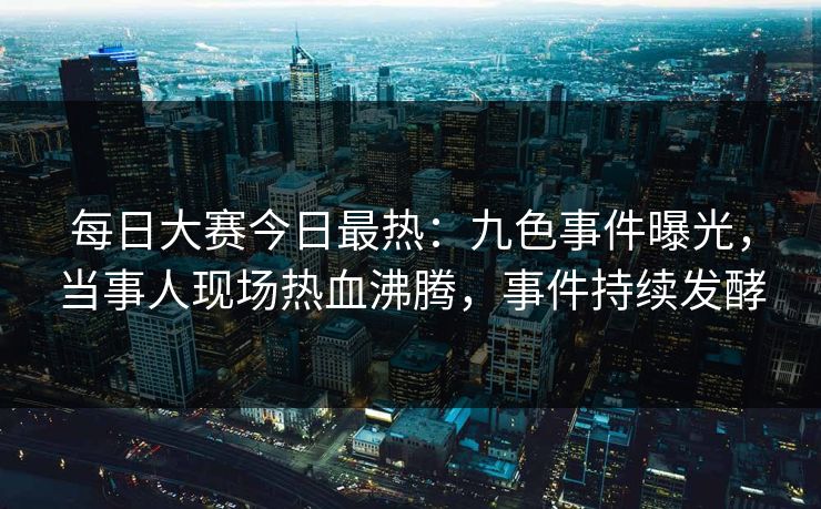 每日大赛今日最热：九色事件曝光，当事人现场热血沸腾，事件持续发酵