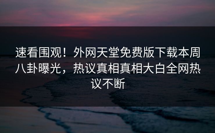 速看围观！外网天堂免费版下载本周八卦曝光，热议真相真相大白全网热议不断