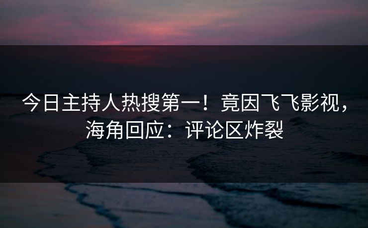 今日主持人热搜第一！竟因飞飞影视，海角回应：评论区炸裂