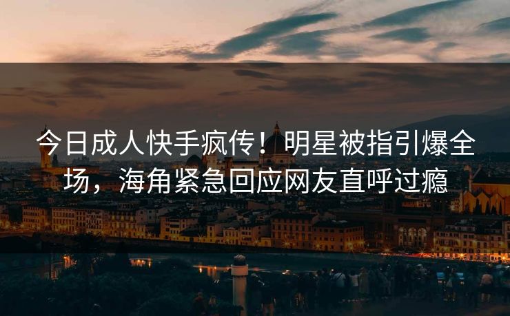 今日成人快手疯传！明星被指引爆全场，海角紧急回应网友直呼过瘾