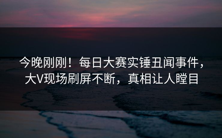 今晚刚刚！每日大赛实锤丑闻事件，大V现场刷屏不断，真相让人瞠目