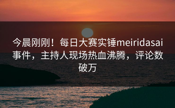 今晨刚刚！每日大赛实锤meiridasai事件，主持人现场热血沸腾，评论数破万
