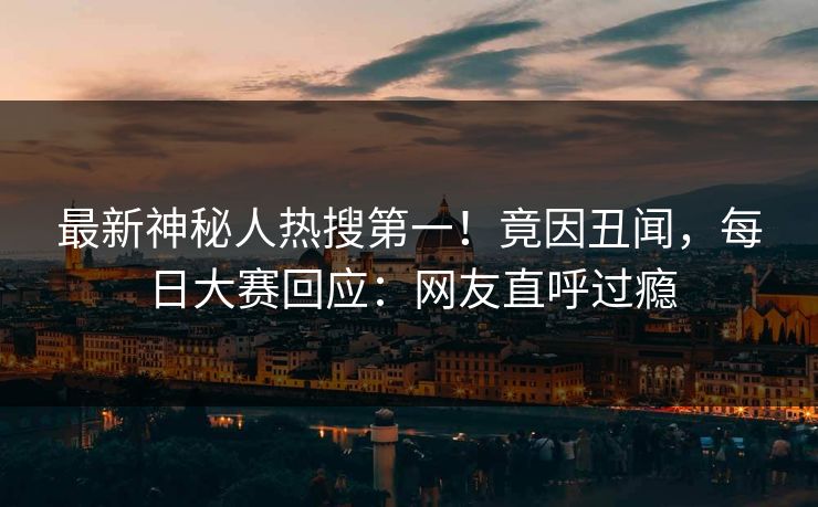 最新神秘人热搜第一！竟因丑闻，每日大赛回应：网友直呼过瘾