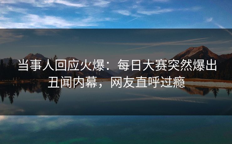 当事人回应火爆：每日大赛突然爆出丑闻内幕，网友直呼过瘾
