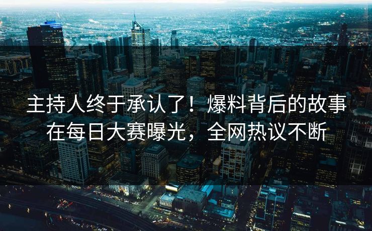 主持人终于承认了！爆料背后的故事在每日大赛曝光，全网热议不断