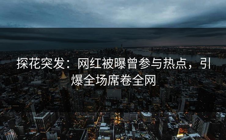 探花突发：网红被曝曾参与热点，引爆全场席卷全网