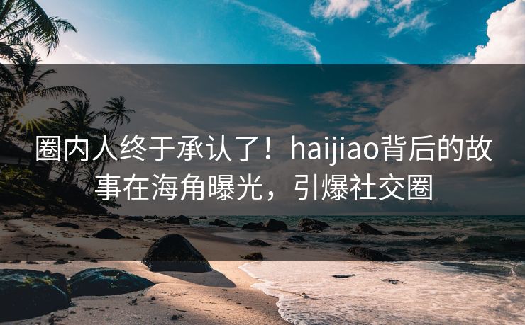 圈内人终于承认了！haijiao背后的故事在海角曝光，引爆社交圈