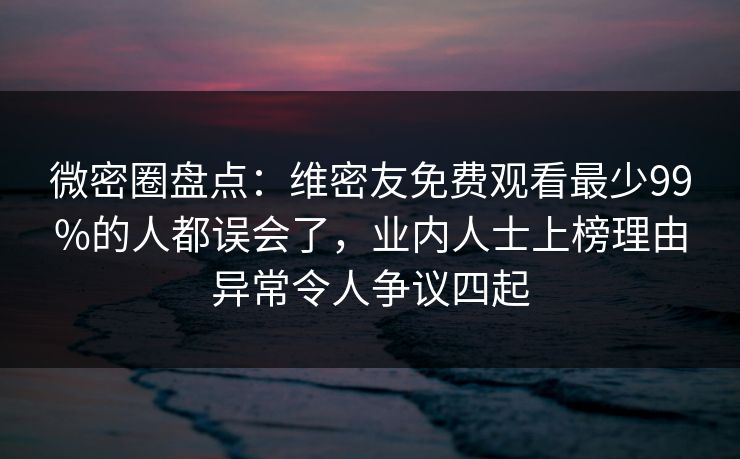 微密圈盘点：维密友免费观看最少99%的人都误会了，业内人士上榜理由异常令人争议四起
