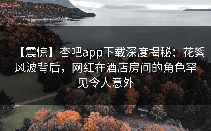 【震惊】杏吧app下载深度揭秘：花絮风波背后，网红在酒店房间的角色罕见令人意外