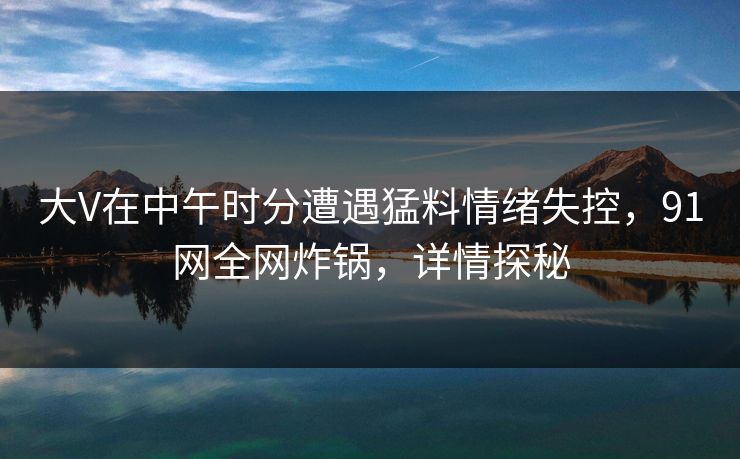 大V在中午时分遭遇猛料情绪失控，91网全网炸锅，详情探秘