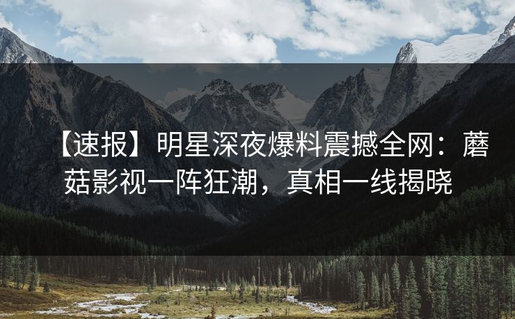 【速报】明星深夜爆料震撼全网：蘑菇影视一阵狂潮，真相一线揭晓