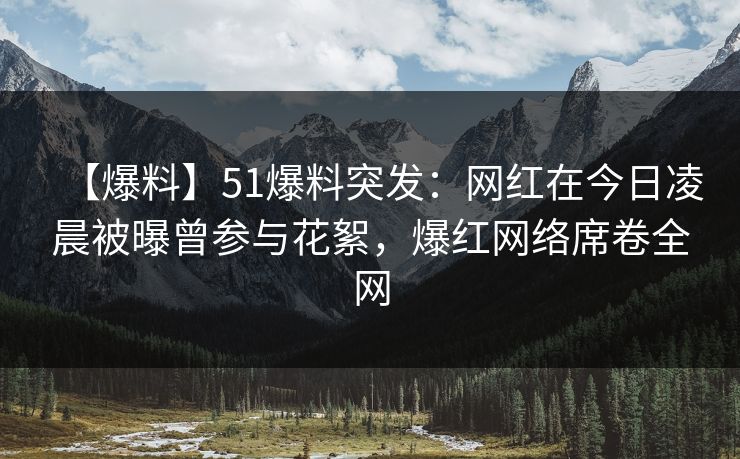 【爆料】51爆料突发：网红在今日凌晨被曝曾参与花絮，爆红网络席卷全网