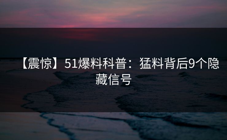 【震惊】51爆料科普：猛料背后9个隐藏信号