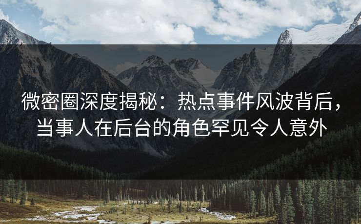 微密圈深度揭秘：热点事件风波背后，当事人在后台的角色罕见令人意外