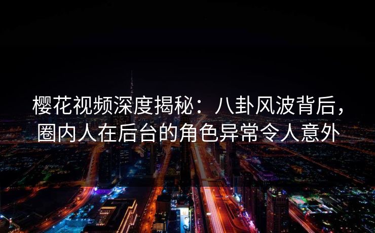 樱花视频深度揭秘：八卦风波背后，圈内人在后台的角色异常令人意外
