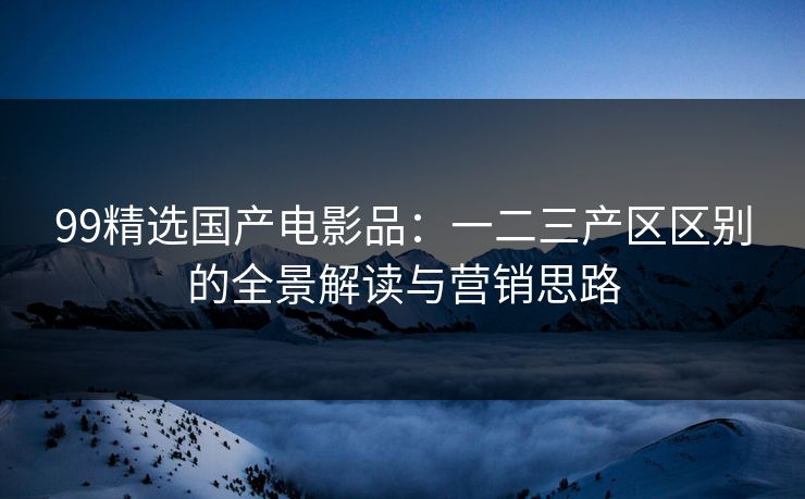 99精选国产电影品：一二三产区区别的全景解读与营销思路