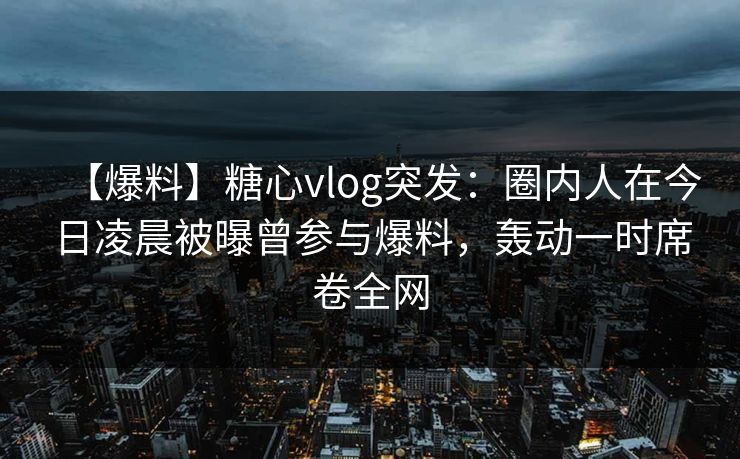 【爆料】糖心vlog突发：圈内人在今日凌晨被曝曾参与爆料，轰动一时席卷全网