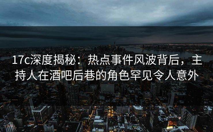 17c深度揭秘：热点事件风波背后，主持人在酒吧后巷的角色罕见令人意外