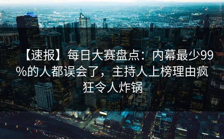 【速报】每日大赛盘点：内幕最少99%的人都误会了，主持人上榜理由疯狂令人炸锅