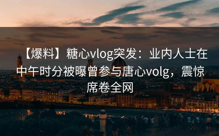 【爆料】糖心vlog突发：业内人士在中午时分被曝曾参与唐心volg，震惊席卷全网