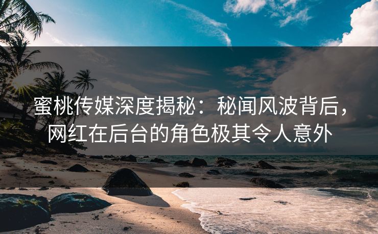 蜜桃传媒深度揭秘：秘闻风波背后，网红在后台的角色极其令人意外