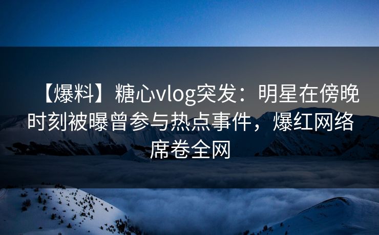 【爆料】糖心vlog突发：明星在傍晚时刻被曝曾参与热点事件，爆红网络席卷全网