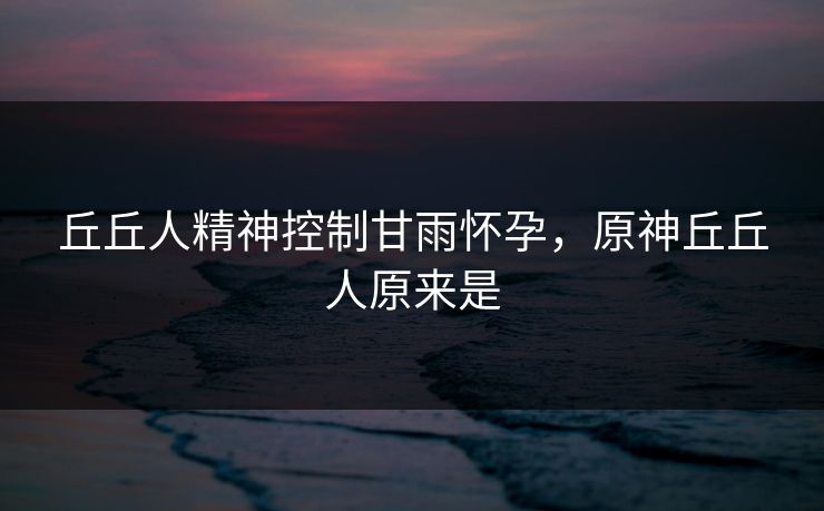 丘丘人精神控制甘雨怀孕，原神丘丘人原来是